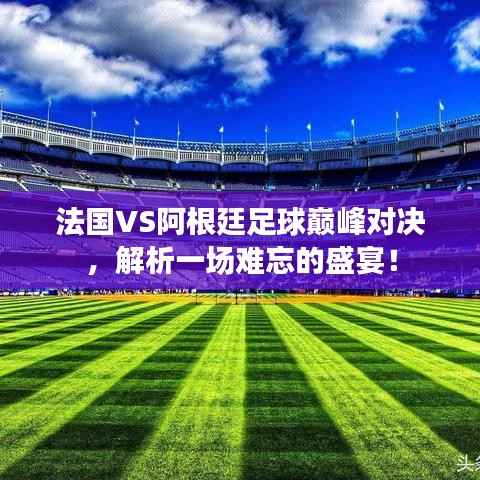 法国VS阿根廷足球巅峰对决,解析一场难忘的盛宴!