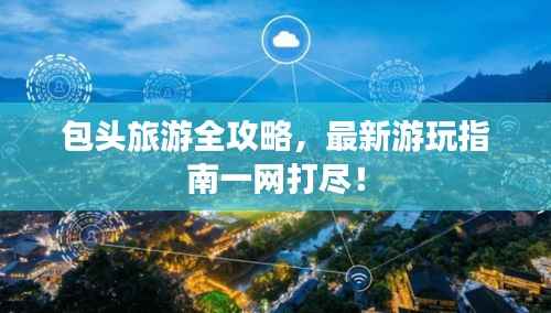 包头旅游全攻略,最新游玩指南一网打尽!